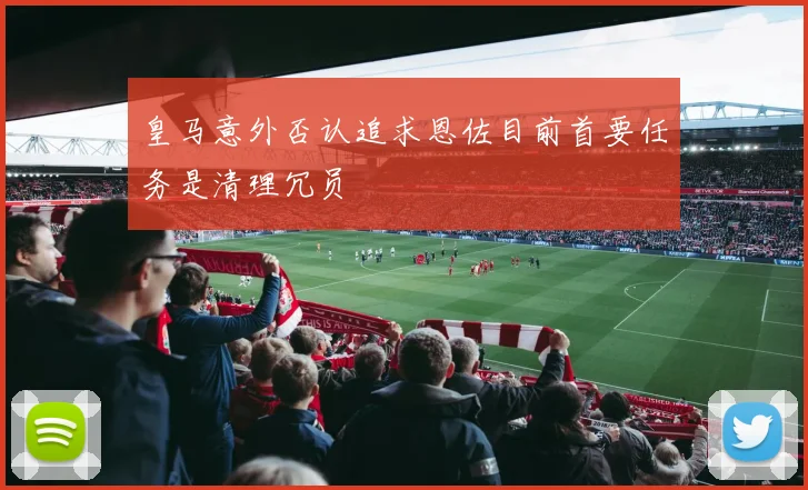 皇马意外否认追求恩佐目前首要任务是清理冗员