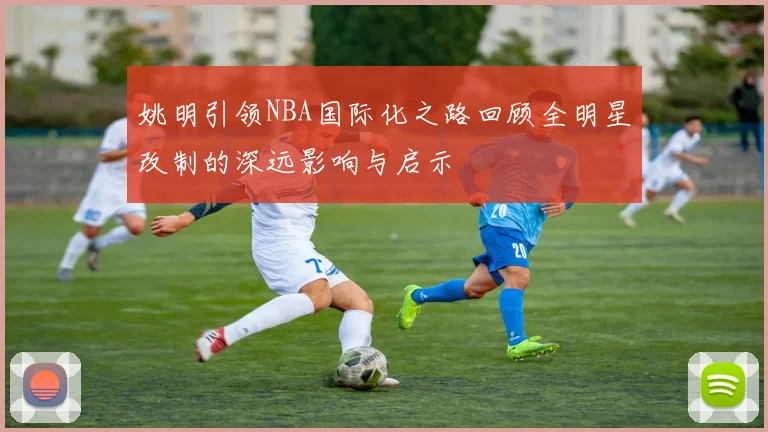 姚明引领NBA国际化之路回顾全明星改制的深远影响与启示