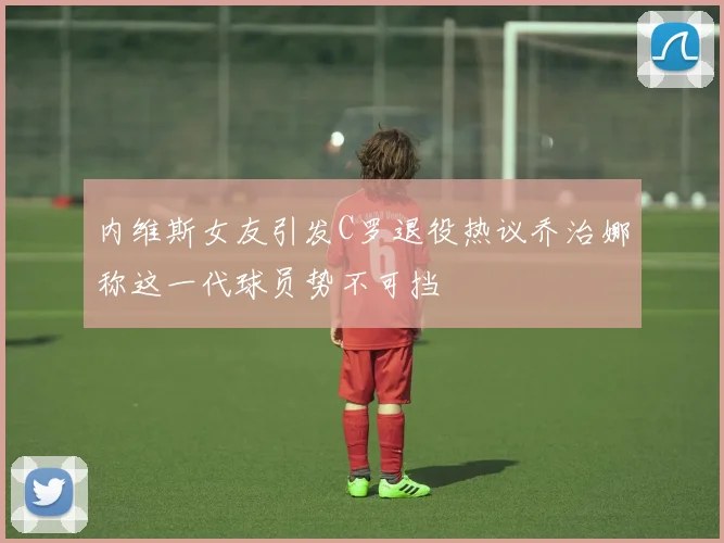 内维斯女友引发C罗退役热议乔治娜称这一代球员势不可挡