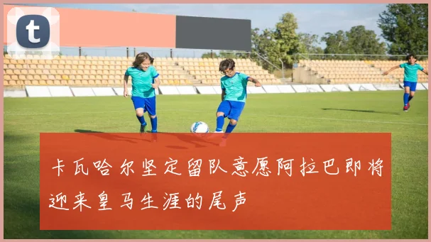 卡瓦哈尔坚定留队意愿阿拉巴即将迎来皇马生涯的尾声