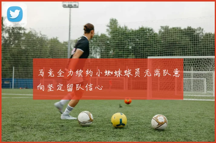 马竞全力续约小蜘蛛球员无离队意向坚定留队信心
