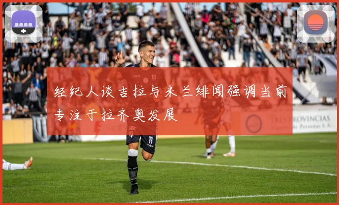 经纪人谈吉拉与米兰绯闻强调当前专注于拉齐奥发展