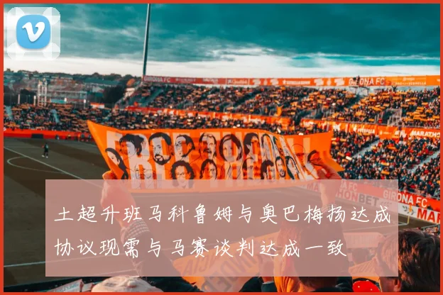 土超升班马科鲁姆与奥巴梅扬达成协议现需与马赛谈判达成一致