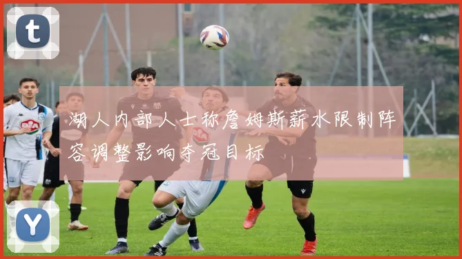 湖人内部人士称詹姆斯薪水限制阵容调整影响夺冠目标