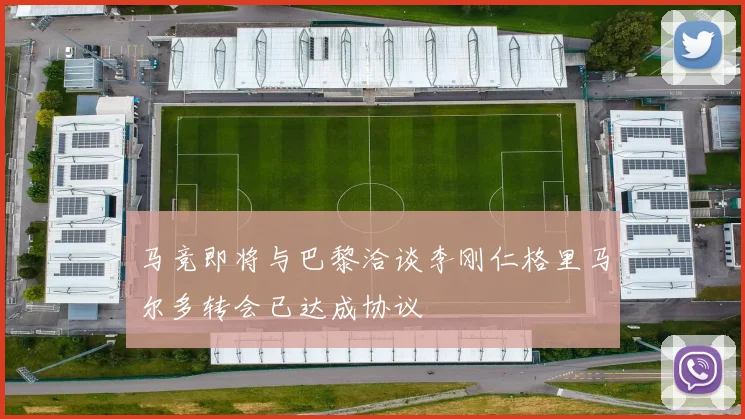 马竞即将与巴黎洽谈李刚仁格里马尔多转会已达成协议