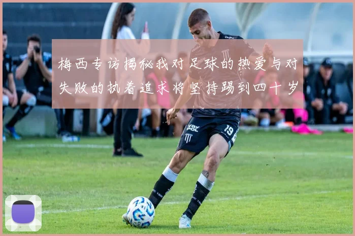 梅西专访揭秘我对足球的热爱与对失败的执着追求将坚持踢到四十岁