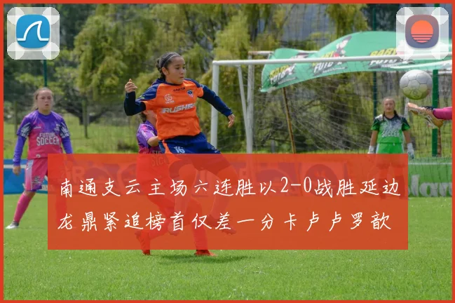南通支云主场六连胜以2-0战胜延边龙鼎紧追榜首仅差一分卡卢卢罗歆破门助力