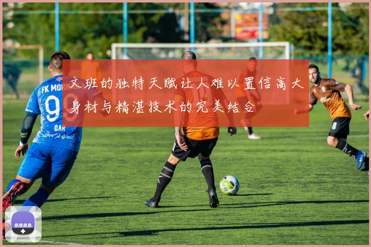 文班的独特天赋让人难以置信高大身材与精湛技术的完美结合