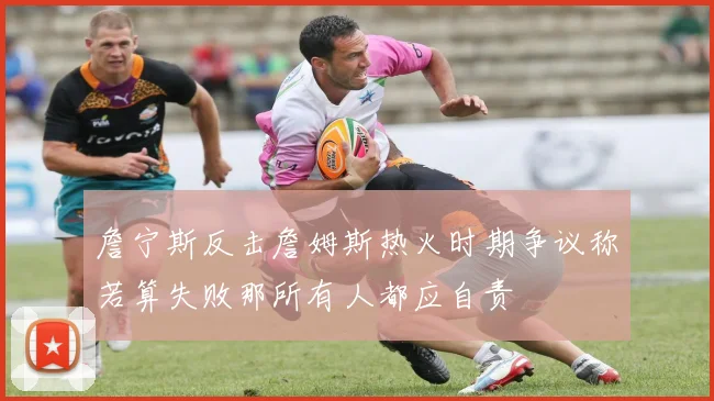 詹宁斯反击詹姆斯热火时期争议称若算失败那所有人都应自责