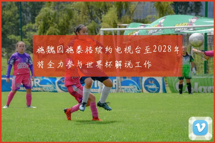 施魏因施泰格续约电视台至2028年将全力参与世界杯解说工作
