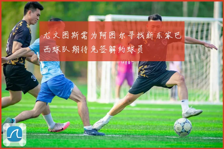 尤文图斯需为阿图尔寻找新东家巴西球队期待免签解约球员