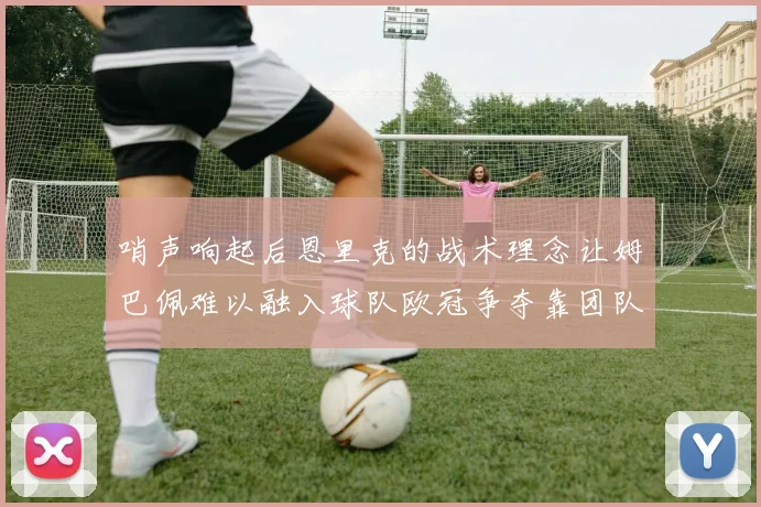 哨声响起后恩里克的战术理念让姆巴佩难以融入球队欧冠争夺靠团队配合与跑动