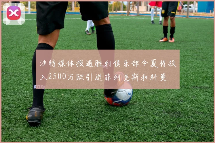 沙特媒体报道胜利俱乐部今夏将投入2500万欧引进菲利克斯和科曼
