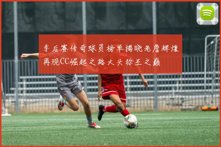 季后赛传奇球员榜单揭晓老詹辉煌再现CC崛起之路大头称王之巅