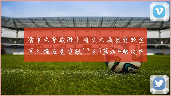 清华大学战胜上海交大成功晋级全国八强石奎贡献17分5篮板4助攻许熙桐斩获16分7篮板