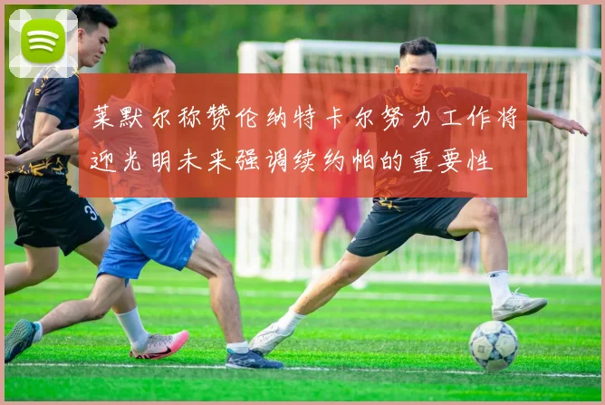 莱默尔称赞伦纳特卡尔努力工作将迎光明未来强调续约帕的重要性