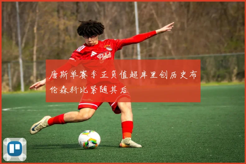 唐斯单赛季正负值超库里创历史布伦森科比紧随其后