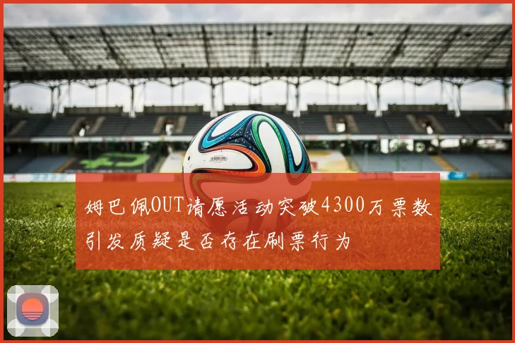 姆巴佩OUT请愿活动突破4300万票数引发质疑是否存在刷票行为