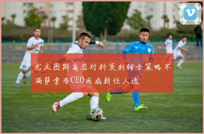 尤文图斯高层对科莫利转会策略不满萨索洛CEO或成新任人选