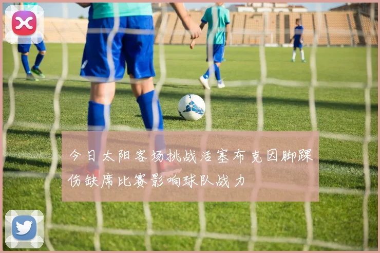 今日太阳客场挑战活塞布克因脚踝伤缺席比赛影响球队战力