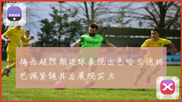 梅西超预期进球表现出色哈兰德姆巴佩紧随其后展现实力