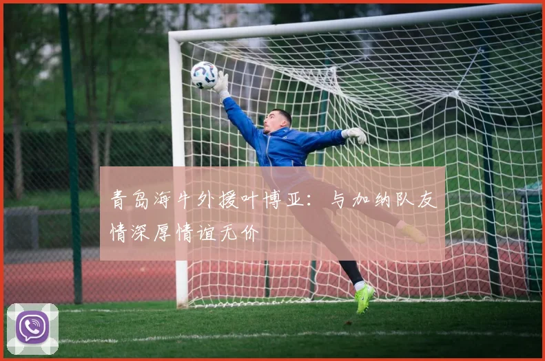 青岛海牛外援叶博亚：与加纳队友情深厚情谊无价