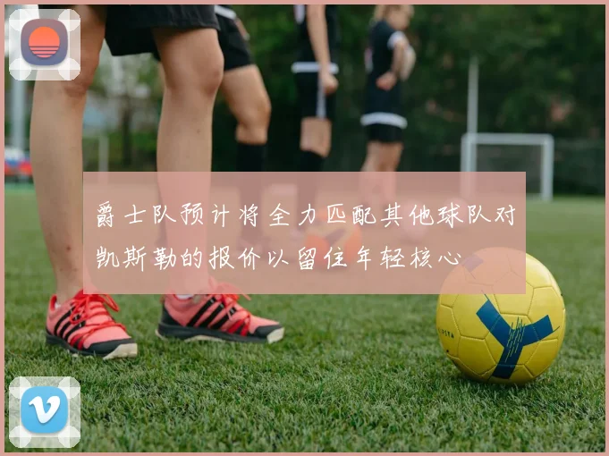 爵士队预计将全力匹配其他球队对凯斯勒的报价以留住年轻核心