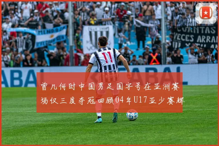 曾几何时中国男足国字号在亚洲赛场仅三度夺冠回顾04年U17亚少赛辉煌时刻